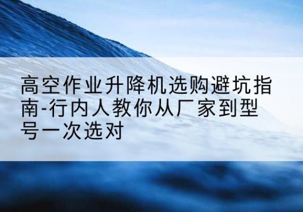 南宫升降平台厂家-高空作业升降机选购避坑指南-行内人教你从厂家到型号一次选对