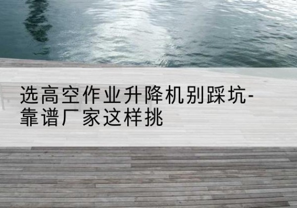 南宫剪叉式升降机厂家-选高空作业升降机别踩坑-靠谱厂家这样挑
