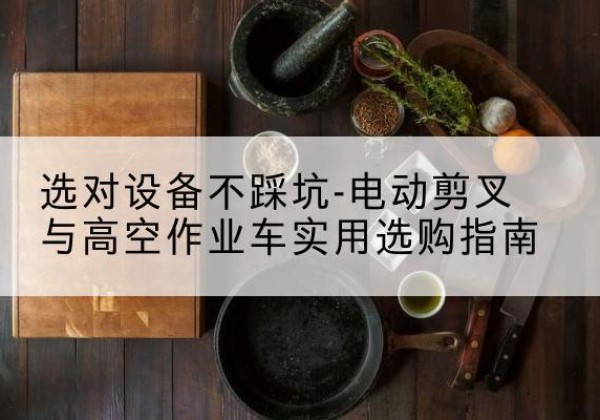 南宫电动剪叉升降平台怎么选-选对设备不踩坑-电动剪叉与高空作业车实用选购指南