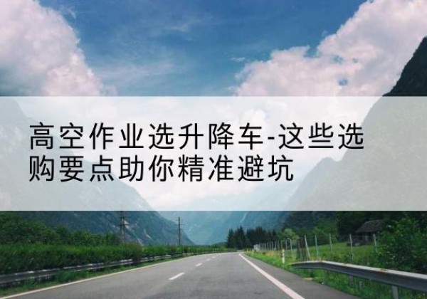 南宫升降车厂家-高空作业选升降车-这些选购要点助你*避坑