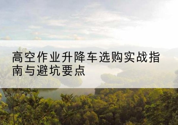 南宫升降车怎么选-高空作业升降车选购实战指南与避坑要点