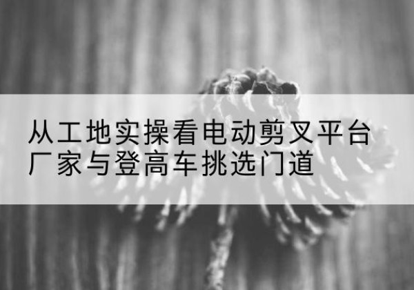 南宫电动剪叉升降平台厂家-从工地实操看电动剪叉平台厂家与登高车挑选门道