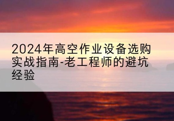 南宫高空作业升降机厂家推荐-2024年高空作业设备选购实战指南-老工程师的避坑经验